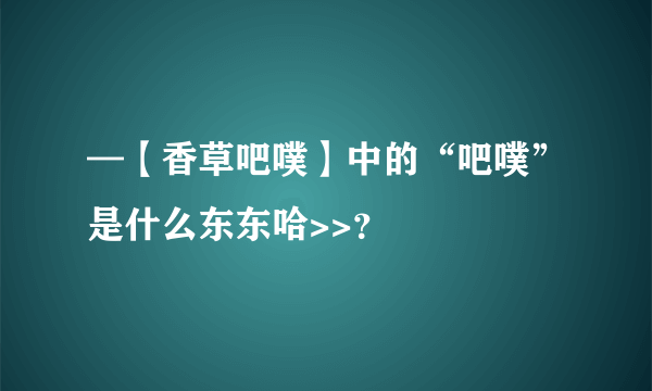 —【香草吧噗】中的“吧噗”是什么东东哈>>？