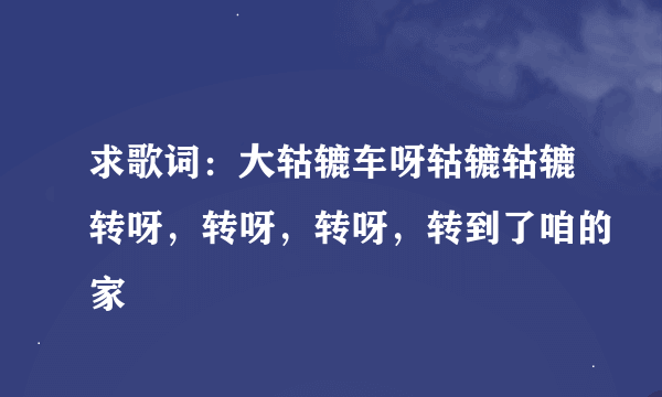 求歌词：大轱辘车呀轱辘轱辘转呀，转呀，转呀，转到了咱的家