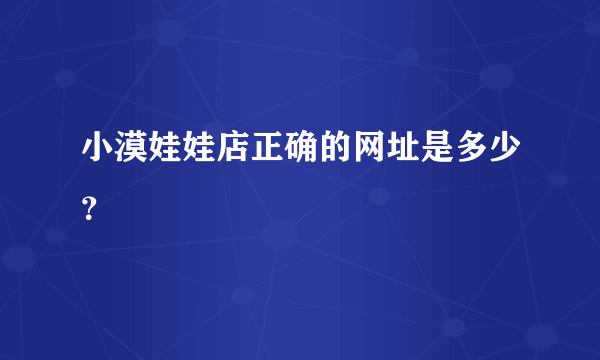 小漠娃娃店正确的网址是多少？