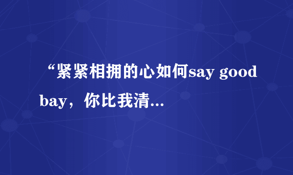 “紧紧相拥的心如何say goodbay，你比我清楚，却还要我说明白” 这是那首歌的歌词？