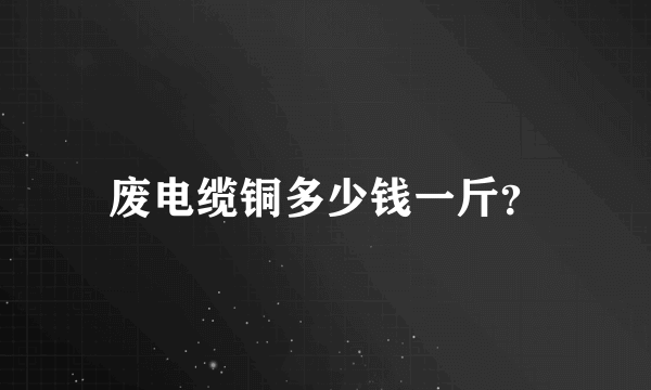 废电缆铜多少钱一斤？