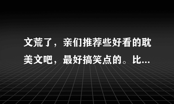 文荒了，亲们推荐些好看的耽美文吧，最好搞笑点的。比如羊皇帝vs七只狼大臣、我是神兽不是神受。