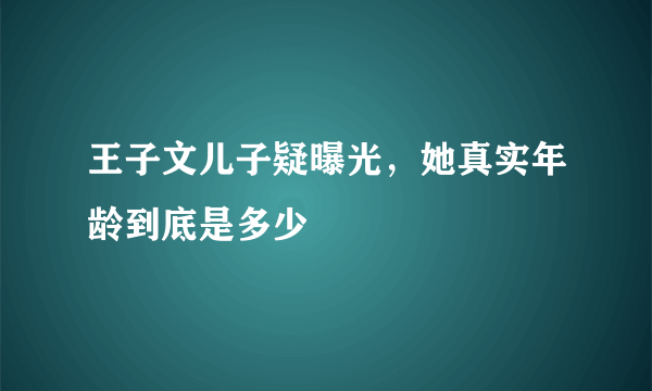 王子文儿子疑曝光，她真实年龄到底是多少