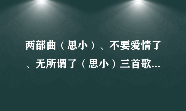 两部曲（思小）、不要爱情了、无所谓了（思小）三首歌的歌词？