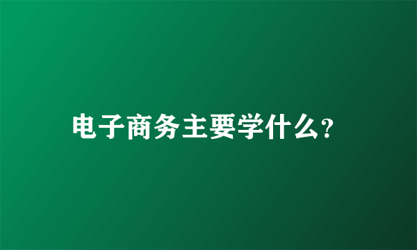 电子商务主要学什么？