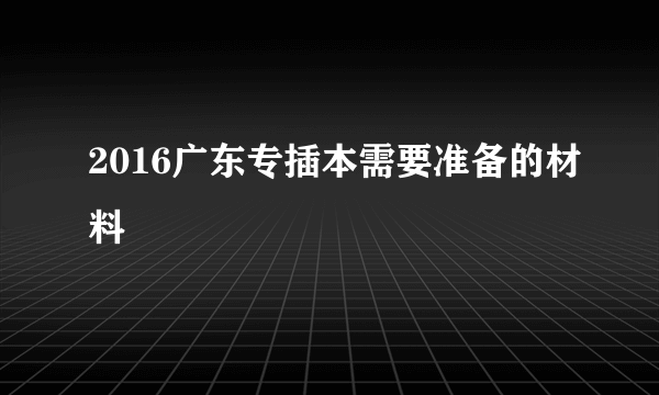 2016广东专插本需要准备的材料