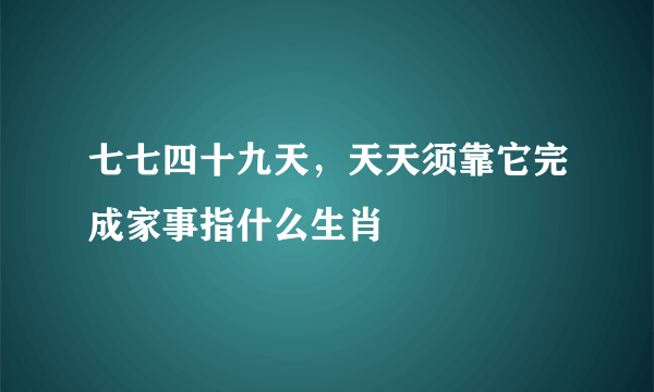 七七四十九天，天天须靠它完成家事指什么生肖