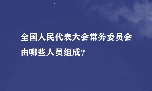 全国人民代表大会常务委员会由哪些人员组成？