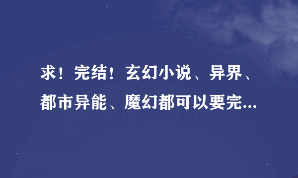 求！完结！玄幻小说、异界、都市异能、魔幻都可以要完结的！ 越多越好 唐三、番茄、土豆的不用了、、、、