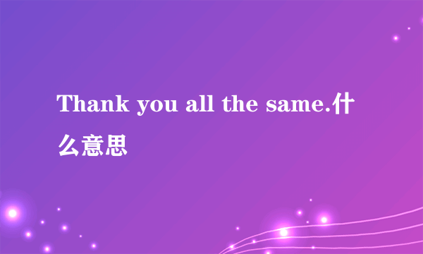 Thank you all the same.什么意思