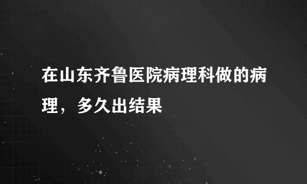 在山东齐鲁医院病理科做的病理，多久出结果