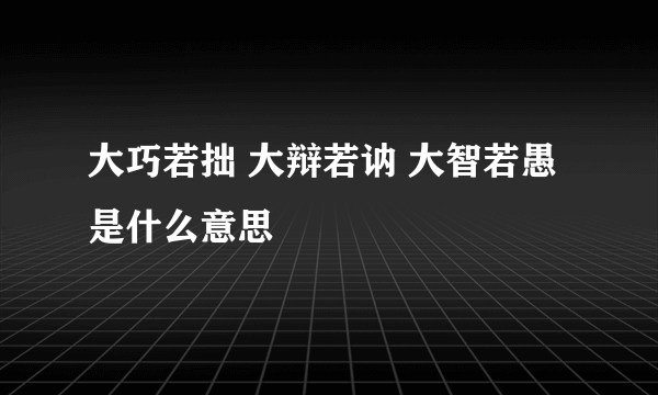 大巧若拙 大辩若讷 大智若愚是什么意思