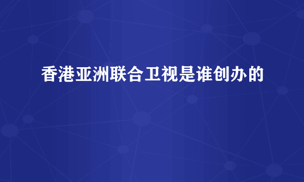 香港亚洲联合卫视是谁创办的