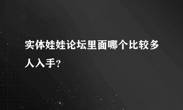 实体娃娃论坛里面哪个比较多人入手？