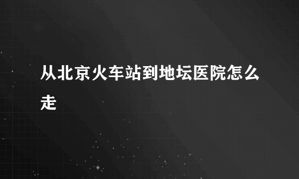 从北京火车站到地坛医院怎么走