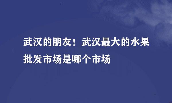 武汉的朋友！武汉最大的水果批发市场是哪个市场