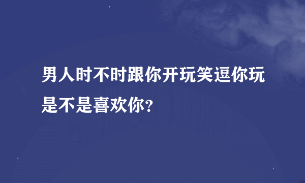 男人时不时跟你开玩笑逗你玩是不是喜欢你？