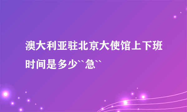 澳大利亚驻北京大使馆上下班时间是多少``急``