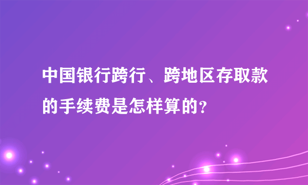 中国银行跨行、跨地区存取款的手续费是怎样算的？