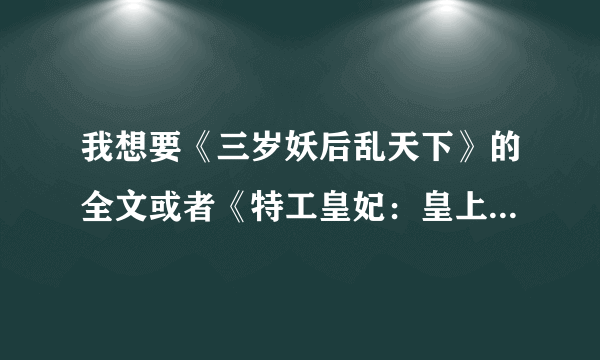 我想要《三岁妖后乱天下》的全文或者《特工皇妃：皇上我要废了你》的全文、记住是全文啦、