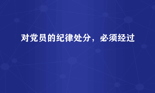 对党员的纪律处分，必须经过