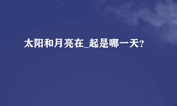 太阳和月亮在_起是哪一天？