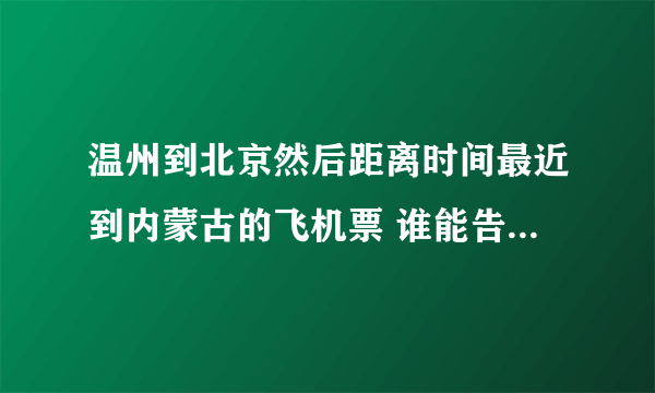 温州到北京然后距离时间最近到内蒙古的飞机票 谁能告诉我下 ~