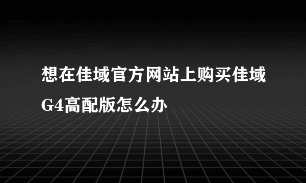 想在佳域官方网站上购买佳域G4高配版怎么办