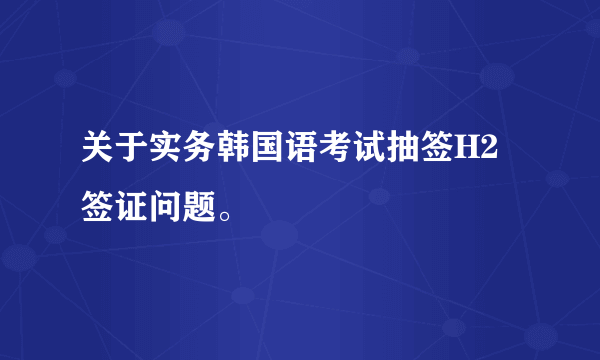 关于实务韩国语考试抽签H2签证问题。