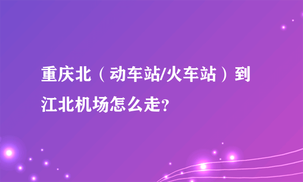 重庆北（动车站/火车站）到江北机场怎么走？