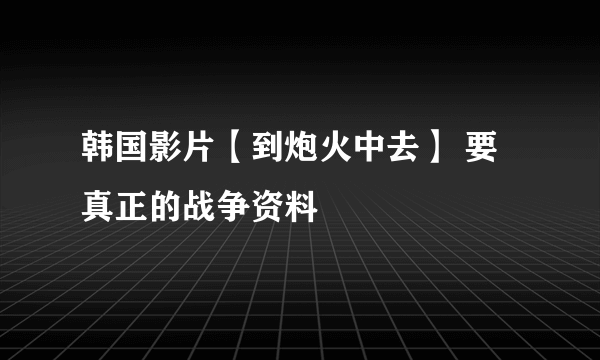 韩国影片【到炮火中去】 要真正的战争资料