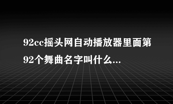 92cc摇头网自动播放器里面第92个舞曲名字叫什么？大神们帮帮忙