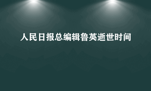 人民日报总编辑鲁英逝世时间