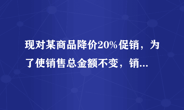 现对某商品降价20%促销，为了使销售总金额不变，销售量要比原价销售时增加百分之几？设增加x还是x%