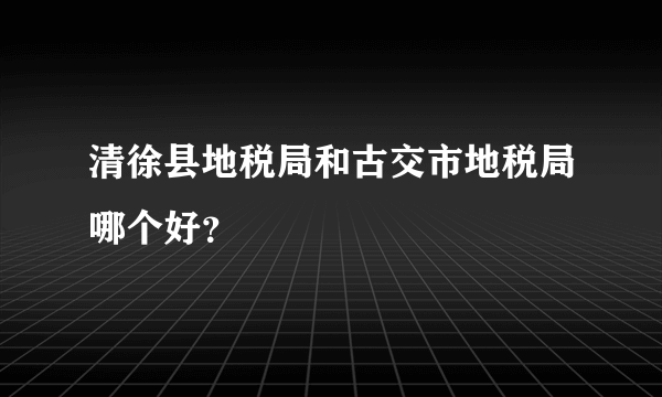 清徐县地税局和古交市地税局哪个好？