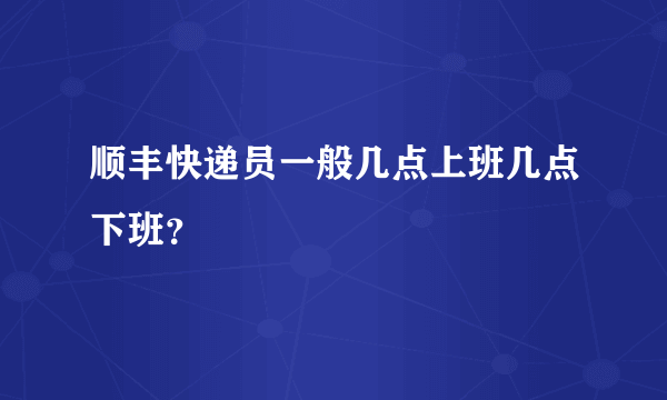 顺丰快递员一般几点上班几点下班？