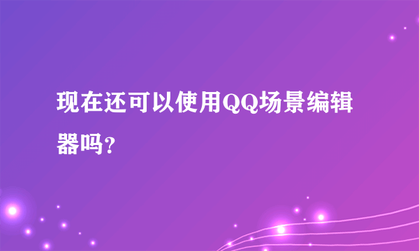 现在还可以使用QQ场景编辑器吗？