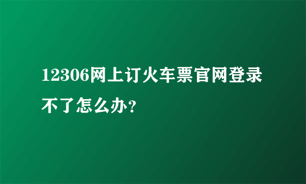 12306网上订火车票官网登录不了怎么办？