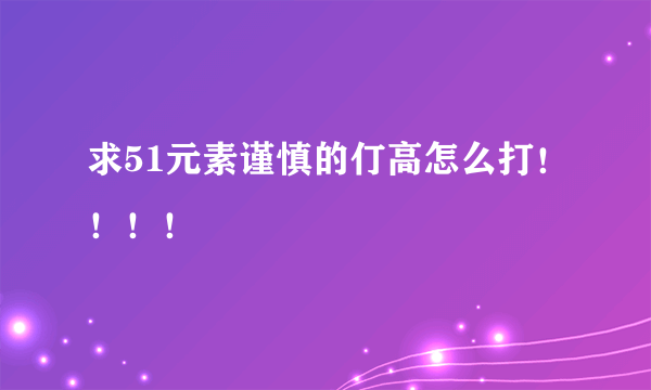 求51元素谨慎的仃高怎么打！！！！