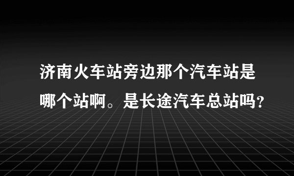 济南火车站旁边那个汽车站是哪个站啊。是长途汽车总站吗？