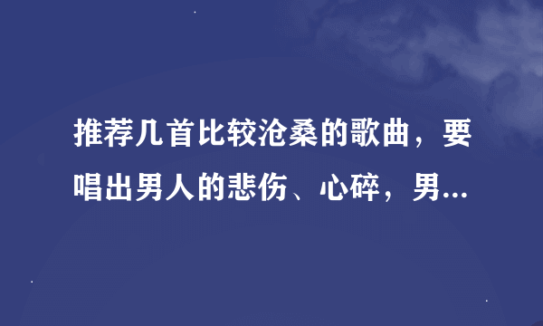 推荐几首比较沧桑的歌曲，要唱出男人的悲伤、心碎，男人的坚强、无奈，还有男人的柔情，小弟先谢过了