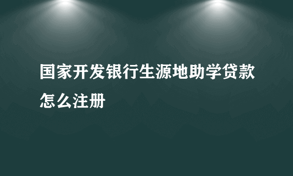 国家开发银行生源地助学贷款怎么注册