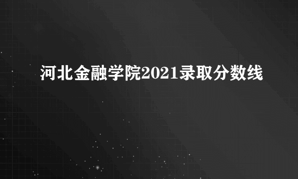 河北金融学院2021录取分数线