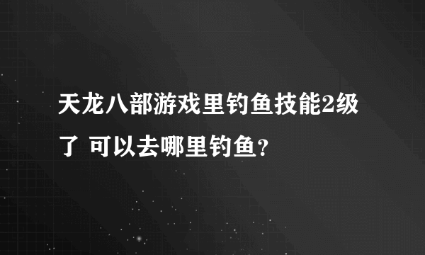 天龙八部游戏里钓鱼技能2级了 可以去哪里钓鱼？