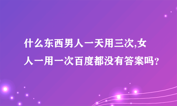 什么东西男人一天用三次,女人一用一次百度都没有答案吗？