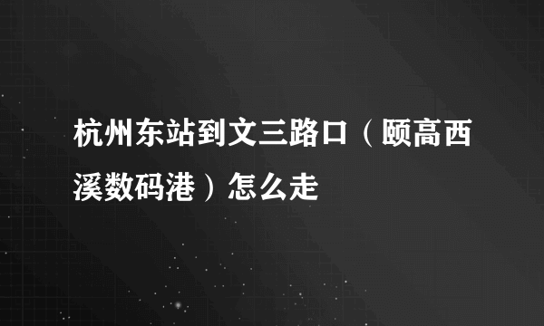 杭州东站到文三路口（颐高西溪数码港）怎么走