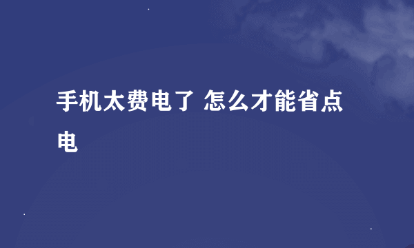 手机太费电了 怎么才能省点电