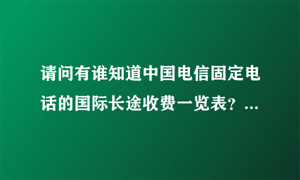 请问有谁知道中国电信固定电话的国际长途收费一览表？没有固定国家，也就是涵盖了电信所有国家，谢谢！