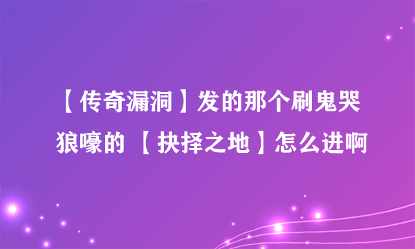 【传奇漏洞】发的那个刷鬼哭狼嚎的 【抉择之地】怎么进啊