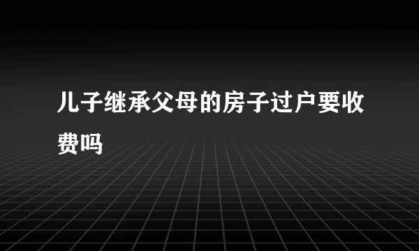 儿子继承父母的房子过户要收费吗